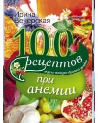 100 рецептов при анемии. Вкусно, полезно, душевно, целебно