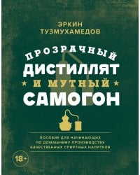 Прозрачный дистиллят и мутный самогон. Пособие для начинающих по домашнему производству качественных спиртных напитков