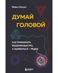 Думай головой. Как принимать решения быстро, а ошибаться — редко