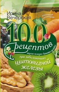 100 рецептов при заболеваниях щитовидной железы. Вкусно, полезно, душевно, целебно