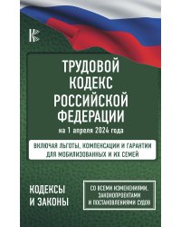 Трудовой кодекс Российской Федерации на 1 апреля 2024 года. Включая льготы, компенсации и гарантии для мобилизованных и их семей. Со всеми изменениями, законопроектами и постановлениями судов