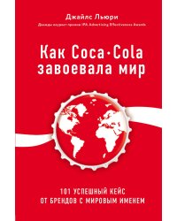 Как Coca-Cola завоевала мир. 101 успешный кейс от брендов с мировым именем