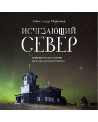 Исчезающий Север. Непридуманные сюжеты из жизни русской глубинки