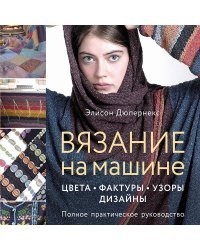 Вязание на машине. Цвета, фактуры, узоры, дизайн. Полное практическое руководство