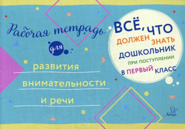 Все, что должен знать дошкольник при поступлении в первый клас. Рабочая тетрадь для развития внимательности и речи.