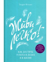 Живи легко! Как достичь успеха в делах и в жизни