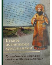 Будьте истинными христианами! Путеводитель по творениям святителя Тихона Задонского