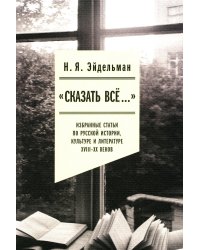 «Сказать все…». Избранные статьи по русской истории, культуре и литературе XVIII–XX веков