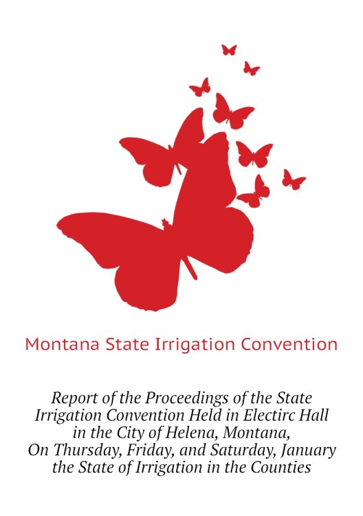 Report of the Proceedings of the State Irrigation Convention Held in Electirc Hall in the City of Helena, Montana, On Thursday, Friday, and Saturday, January  the State of Irrigation in the Counties