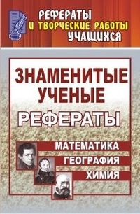 Знаменитые ученые. Жизнь, Творчество. Открытия. Рефераты: Математика. Химия. География. 5-11 класс