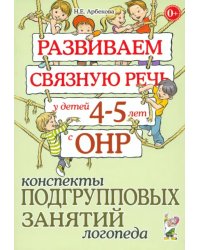 Развиваем связную речь у детей 4-5 лет с ОНР. Конспекты подгрупповых занятий логопеда