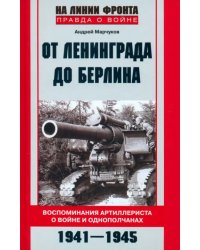 От Ленинграда до Берлина. Воспоминания артиллериста о войне и однополчанах. 1941 - 1945