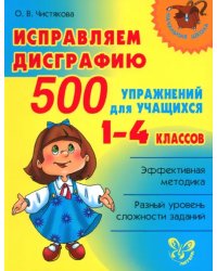 Исправляем дисграфию. 500 упражнений для учащихся 1-4 классов