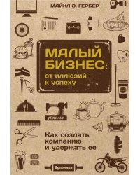 Малый бизнес. От иллюзий к успеху. Как создать компанию и удержать ее