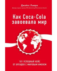 Как Coca-Cola завоевала мир. 101 успешный кейс от брендов с мировым именем