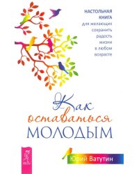 Как оставаться молодым. Настольная книга для желающих сохранить радость жизни в любом возрасте