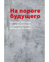 На пороге будущего. Октябрь 1917 года и судьбы русского искусства ХХ века