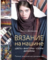 Вязание на машине. Цвета, фактуры, узоры, дизайн. Полное практическое руководство