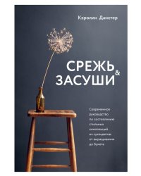 Срежь и засуши. Современное руководство по составлению стильных композиций из сухоцветов