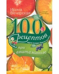 100 рецептов при авитаминозе. Вкусно, полезно, душевно, целебно