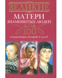 Великие матери знаменитых людей. 100 потрясающих историй и судеб