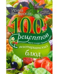 100 рецептов вегетарианских блюд. Вкусно, полезно, душевно, целебно