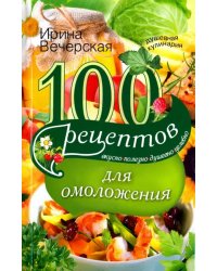 100 рецептов для омоложения. Вкусно, полезно, душевно, целебно