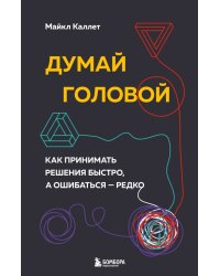 Думай головой. Как принимать решения быстро, а ошибаться — редко