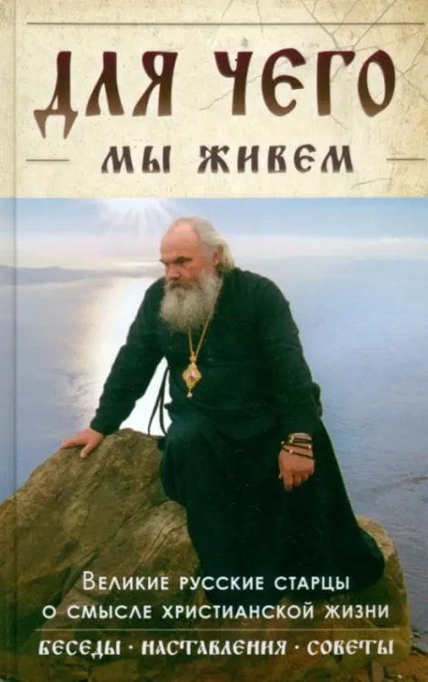 Для чего мы живем. Великие русские старцы о смысле христианской жизни. Беседы. Наставления. Советы