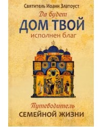 Да будет дом твой исполнен благ. Путеводитель семейной жизни по творениям святителя Иоанна Златоуста