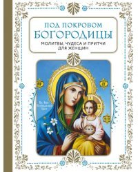 Под покровом Богородицы. Молитвы, чудеса и притчи для женщин