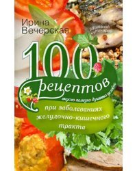 100 рецептов при заболеваниях желудочно-кишечного тракта. Вкусно, полезно, душевно, целебно