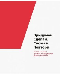 Придумай. Сделай. Сломай. Повтори. Настольная книга приёмов и инструментов дизайн-мышления