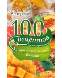 100 рецептов при мочекаменной болезни. Вкусно, полезно, душевно, целебно