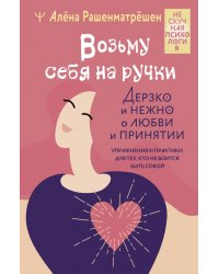 Возьму себя на ручки. Дерзко и нежно о любви и принятии. Упражнения и практики для тех,кто не боится